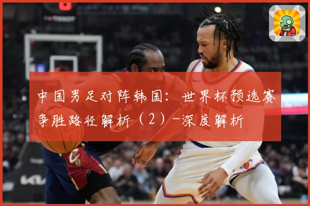 中国男足对阵韩国：世界杯预选赛争胜路径解析（2）-深度解析