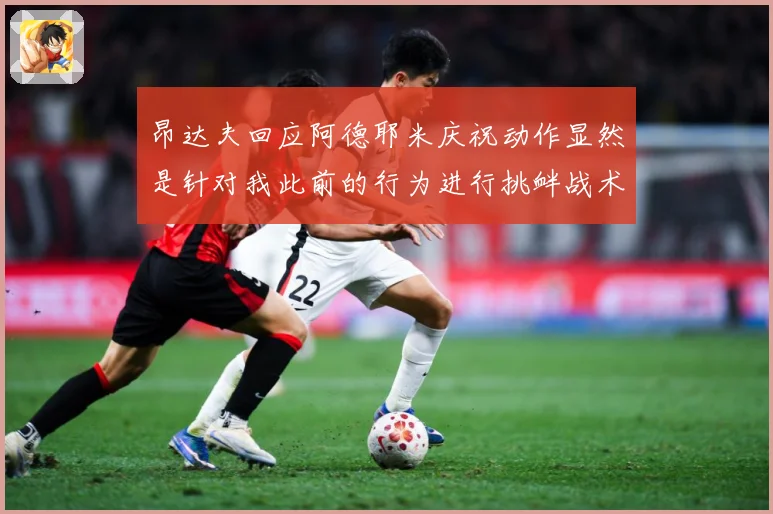 昂达夫回应阿德耶米庆祝动作显然是针对我此前的行为进行挑衅战术观察-深度解析