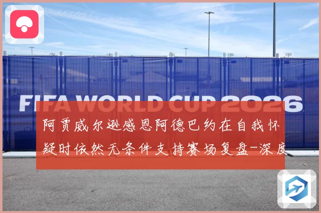 阿贾威尔逊感恩阿德巴约在自我怀疑时依然无条件支持赛场复盘-深度解析