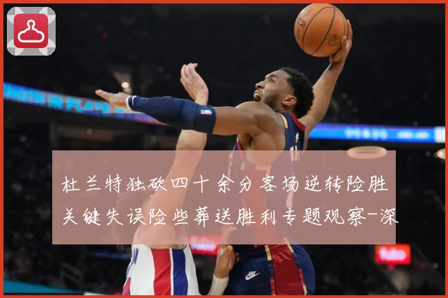 杜兰特独砍四十余分客场逆转险胜关键失误险些葬送胜利专题观察-深度解析