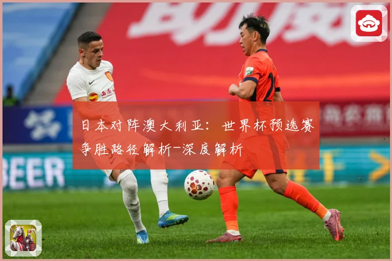 日本对阵澳大利亚：世界杯预选赛争胜路径解析-深度解析