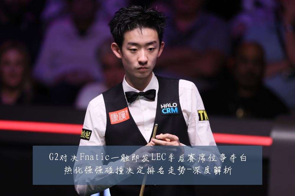G2对决Fnatic一触即发LEC季后赛席位争夺白热化强强碰撞决定排名走势-深度解析